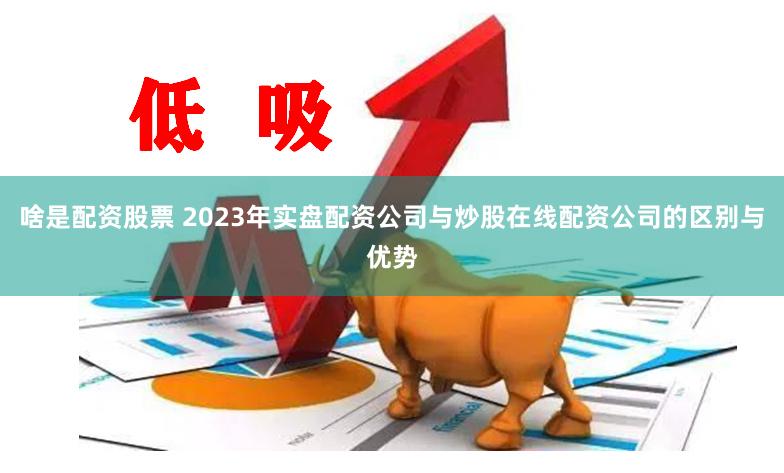 啥是配资股票 2023年实盘配资公司与炒股在线配资公司的区别与优势