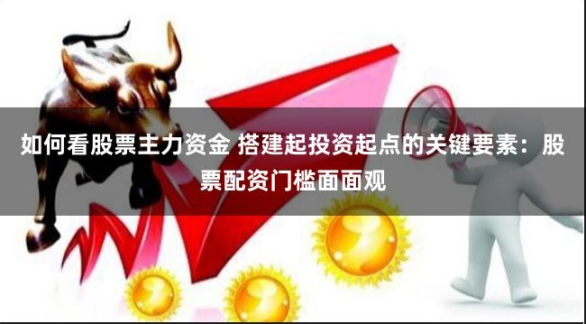 如何看股票主力资金 搭建起投资起点的关键要素：股票配资门槛面面观