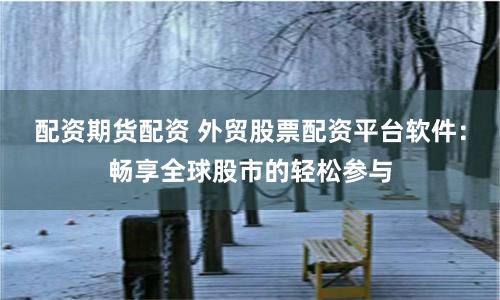 配资期货配资 外贸股票配资平台软件：畅享全球股市的轻松参与