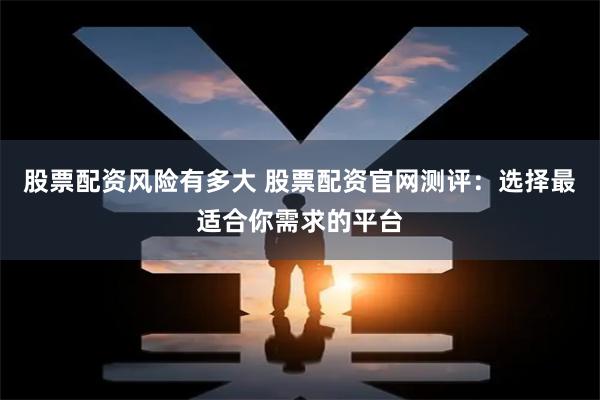股票配资风险有多大 股票配资官网测评：选择最适合你需求的平台