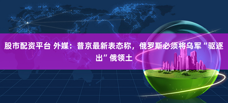 股市配资平台 外媒：普京最新表态称，俄罗斯必须将乌军“驱逐出”俄领土