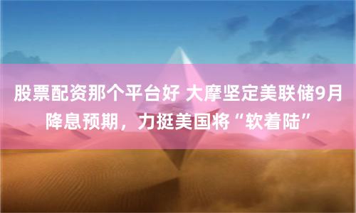股票配资那个平台好 大摩坚定美联储9月降息预期，力挺美国将“软着陆”