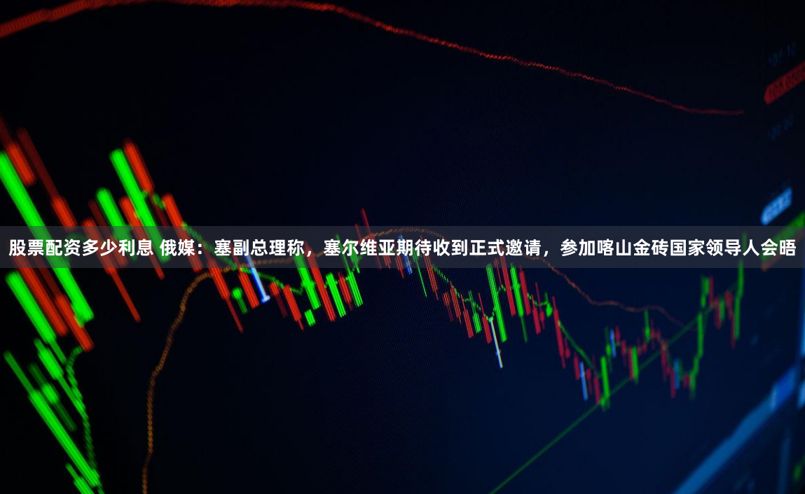 股票配资多少利息 俄媒：塞副总理称，塞尔维亚期待收到正式邀请，参加喀山金砖国家领导人会晤