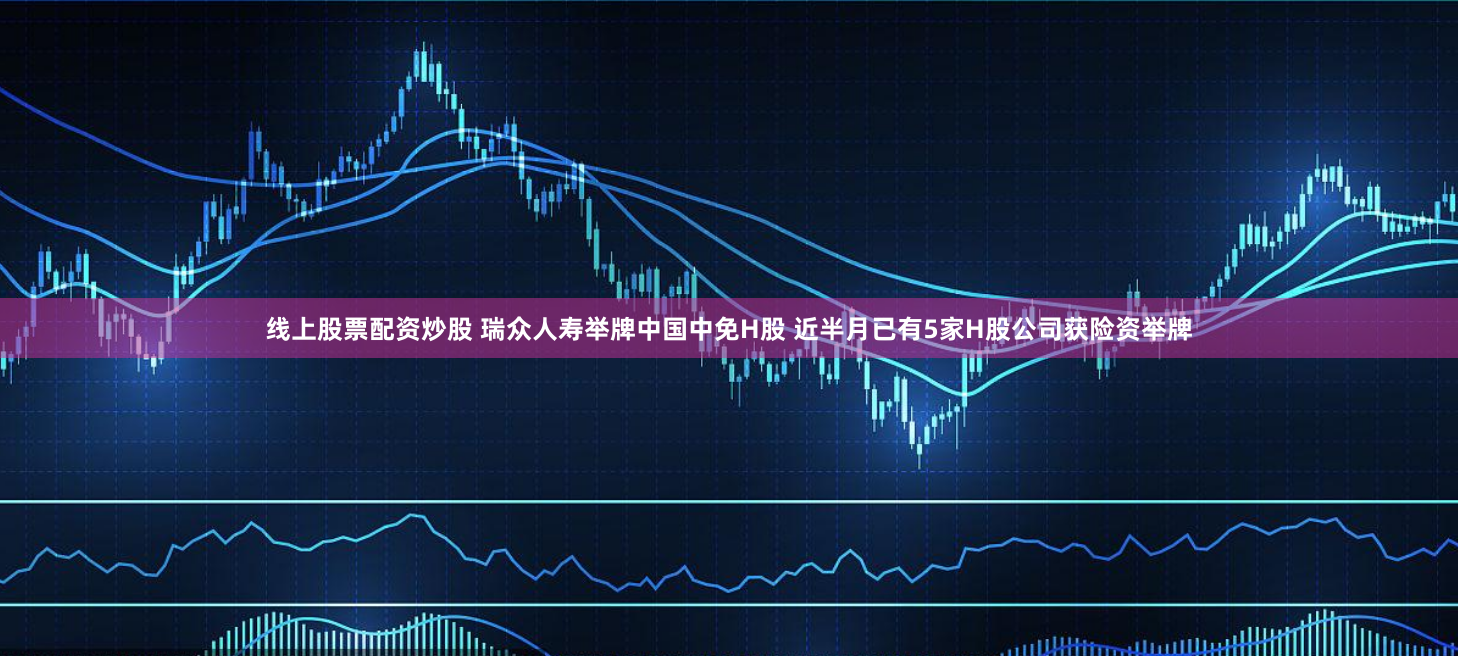 线上股票配资炒股 瑞众人寿举牌中国中免H股 近半月已有5家H股公司获险资举牌