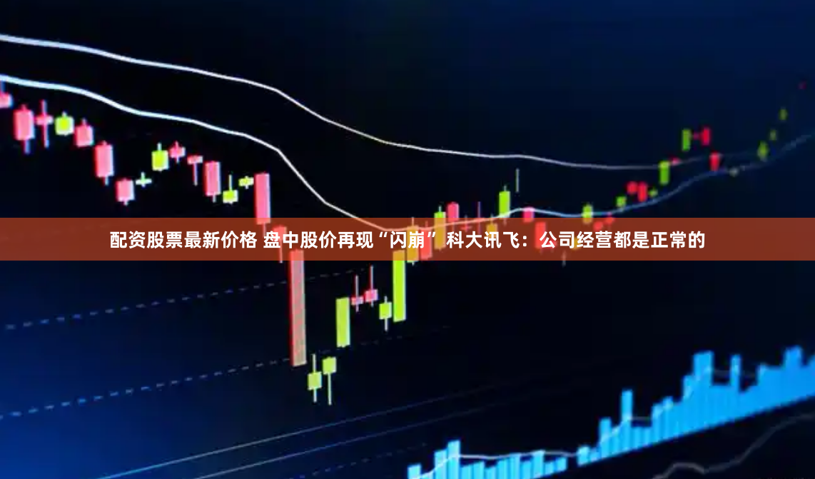 配资股票最新价格 盘中股价再现“闪崩” 科大讯飞：公司经营都是正常的
