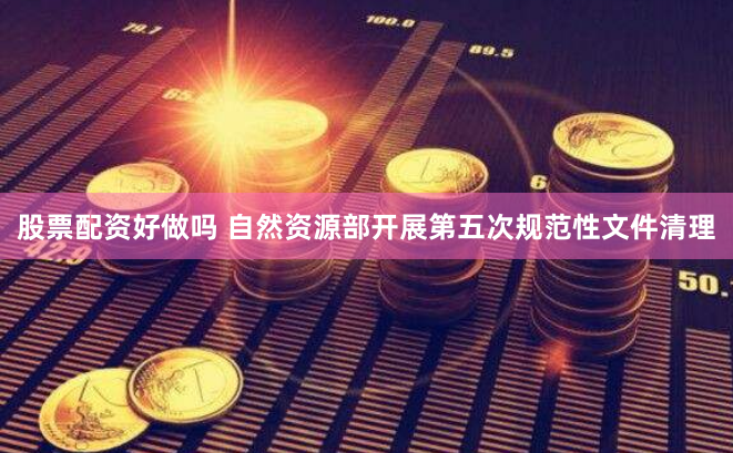股票配资好做吗 自然资源部开展第五次规范性文件清理