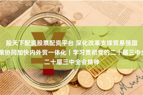 股天下配资股票配资平台 深化改革支撑贸易强国建设 政策协同加快内外贸一体化｜学习贯彻党的二十届三中全会精神