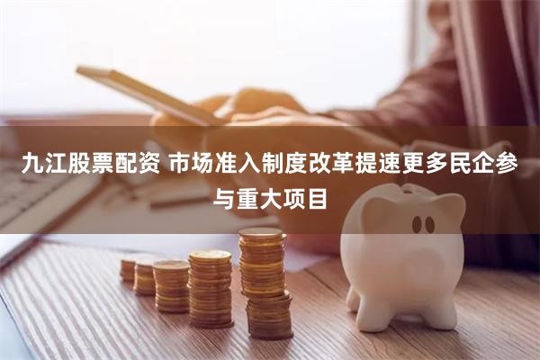 九江股票配资 市场准入制度改革提速更多民企参与重大项目