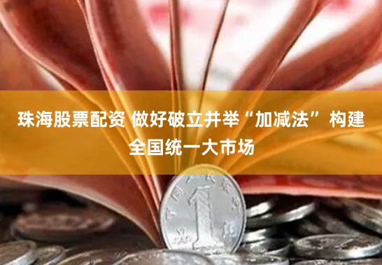 珠海股票配资 做好破立并举“加减法” 构建全国统一大市场