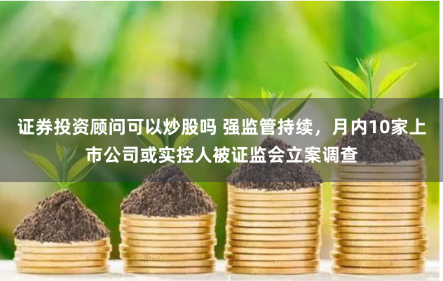 证券投资顾问可以炒股吗 强监管持续，月内10家上市公司或实控人被证监会立案调查