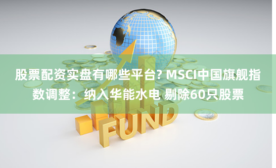 股票配资实盘有哪些平台? MSCI中国旗舰指数调整：纳入华能水电 剔除60只股票