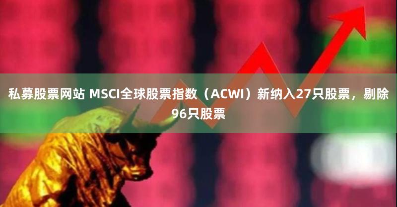 私募股票网站 MSCI全球股票指数（ACWI）新纳入27只股票，剔除96只股票