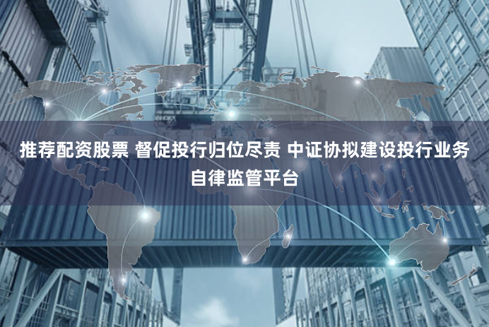 推荐配资股票 督促投行归位尽责 中证协拟建设投行业务自律监管平台