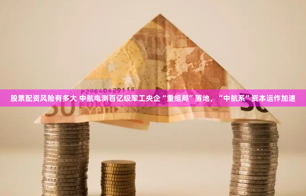 股票配资风险有多大 中航电测百亿级军工央企“重组局”落地，“中航系”资本运作加速