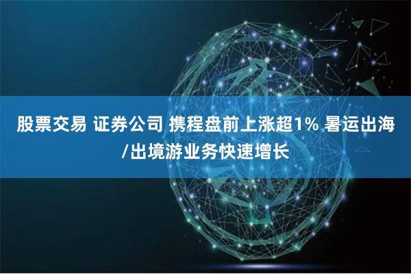 股票交易 证券公司 携程盘前上涨超1% 暑运出海/出境游业务快速增长