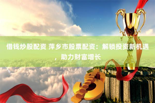 借钱炒股配资 萍乡市股票配资：解锁投资新机遇，助力财富增长