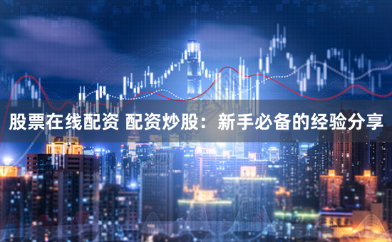 股票在线配资 配资炒股：新手必备的经验分享