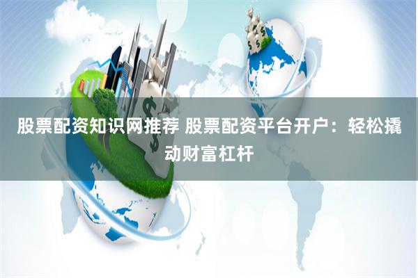 股票配资知识网推荐 股票配资平台开户：轻松撬动财富杠杆