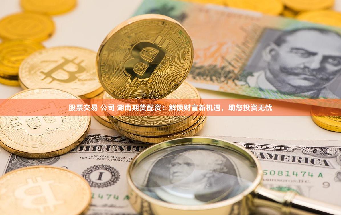 股票交易 公司 湖南期货配资：解锁财富新机遇，助您投资无忧