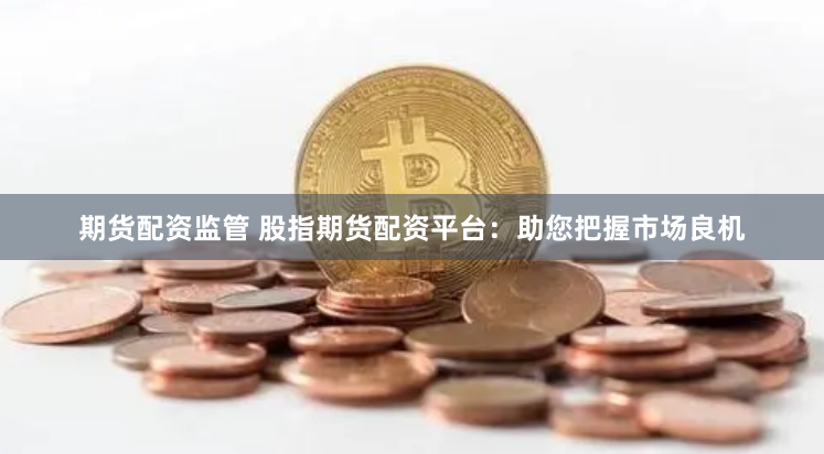 期货配资监管 股指期货配资平台：助您把握市场良机